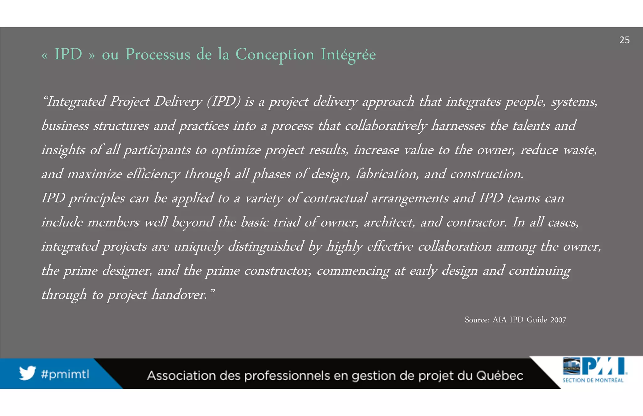 « IPD » ou Processus de la Conception Intégrée
25
“Integrated Project Delivery (IPD) is a project delivery approach that integrates people, systems,
business structures and practices into a process that collaboratively harnesses the talents and
insights of all participants to optimize project results, increase value to the owner, reduce waste,
and maximize efficiency through all phases of design, fabrication, and construction.
IPD principles can be applied to a variety of contractual arrangements and IPD teams can
include members well beyond the basic triad of owner, architect, and contractor. In all cases,
integrated projects are uniquely distinguished by highly effective collaboration among the owner,
the prime designer, and the prime constructor, commencing at early design and continuing
through to project handover.”
Source: AIA IPD Guide 2007