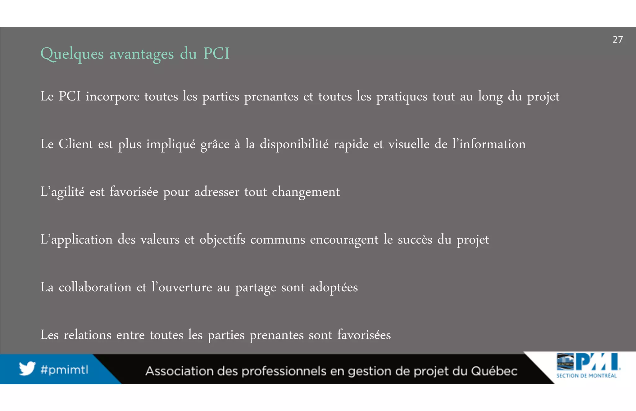 Quelques avantages du PCI
Le PCI incorpore toutes les parties prenantes et toutes les pratiques tout au long du projet
Le Client est plus impliqué grâce à la disponibilité rapide et visuelle de l’information
L’agilité est favorisée pour adresser tout changement
L’application des valeurs et objectifs communs encouragent le succès du projet
La collaboration et l’ouverture au partage sont adoptées
Les relations entre toutes les parties prenantes sont favorisées
27