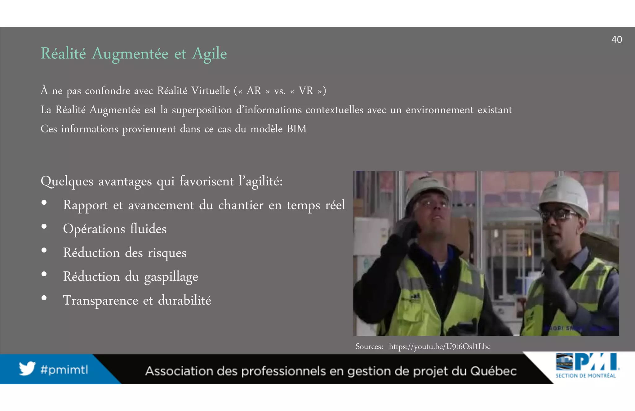 Réalité Augmentée et Agile
Sources: https://youtu.be/U9t6Osl1Lbc
À ne pas confondre avec Réalité Virtuelle (« AR » vs. « VR »)
La Réalité Augmentée est la superposition d’informations contextuelles avec un environnement existant
Ces informations proviennent dans ce cas du modèle BIM
Quelques avantages qui favorisent l’agilité:
• Rapport et avancement du chantier en temps réel
• Opérations fluides
• Réduction des risques
• Réduction du gaspillage
• Transparence et durabilité
40