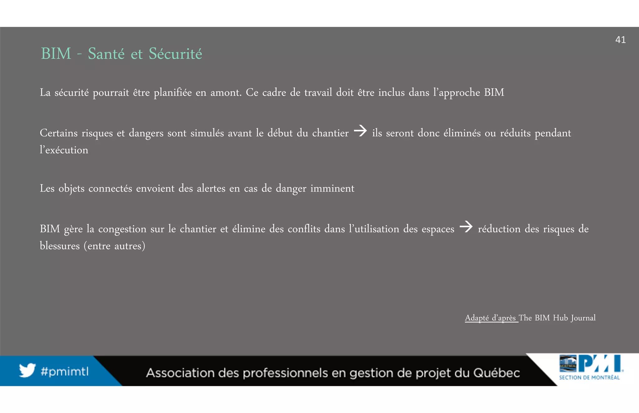 BIM - Santé et Sécurité
La sécurité pourrait être planifiée en amont. Ce cadre de travail doit être inclus dans l’approche BIM
Certains risques et dangers sont simulés avant le début du chantier ils seront donc éliminés ou réduits pendant
l’exécution
Les objets connectés envoient des alertes en cas de danger imminent
BIM gère la congestion sur le chantier et élimine des conflits dans l’utilisation des espaces réduction des risques de
blessures (entre autres)
Adapté d’après The BIM Hub Journal
41