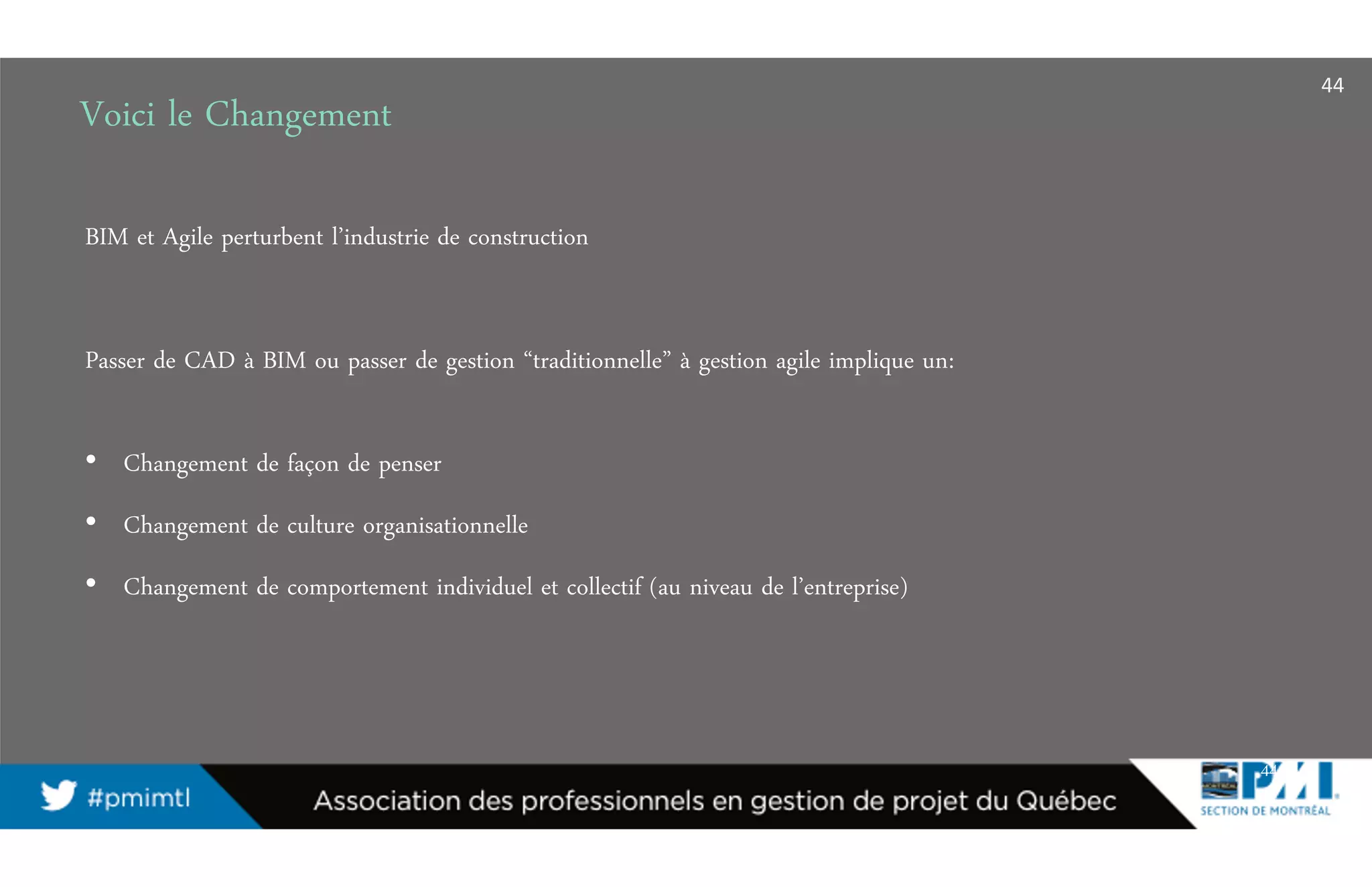 Voici le Changement
44
BIM et Agile perturbent l’industrie de construction
Passer de CAD à BIM ou passer de gestion “traditionnelle” à gestion agile implique un:
• Changement de façon de penser
• Changement de culture organisationnelle
• Changement de comportement individuel et collectif (au niveau de l’entreprise)
44