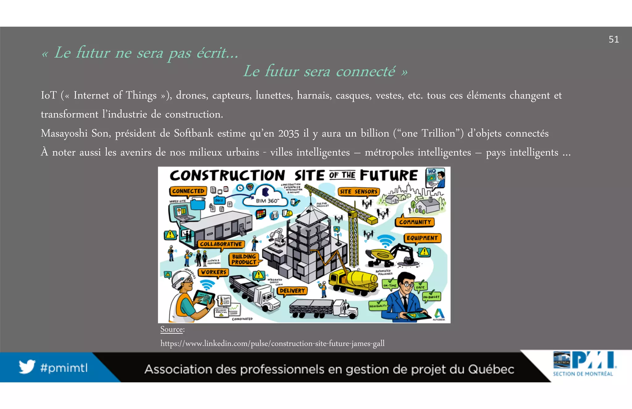« Le futur ne sera pas écrit…
IoT (« Internet of Things »), drones, capteurs, lunettes, harnais, casques, vestes, etc. tous ces éléments changent et
transforment l’industrie de construction.
Masayoshi Son, président de Softbank estime qu’en 2035 il y aura un billion (“one Trillion”) d’objets connectés
À noter aussi les avenirs de nos milieux urbains - villes intelligentes – métropoles intelligentes – pays intelligents …
Le futur sera connecté »
51
Source:
https://www.linkedin.com/pulse/construction-site-future-james-gall