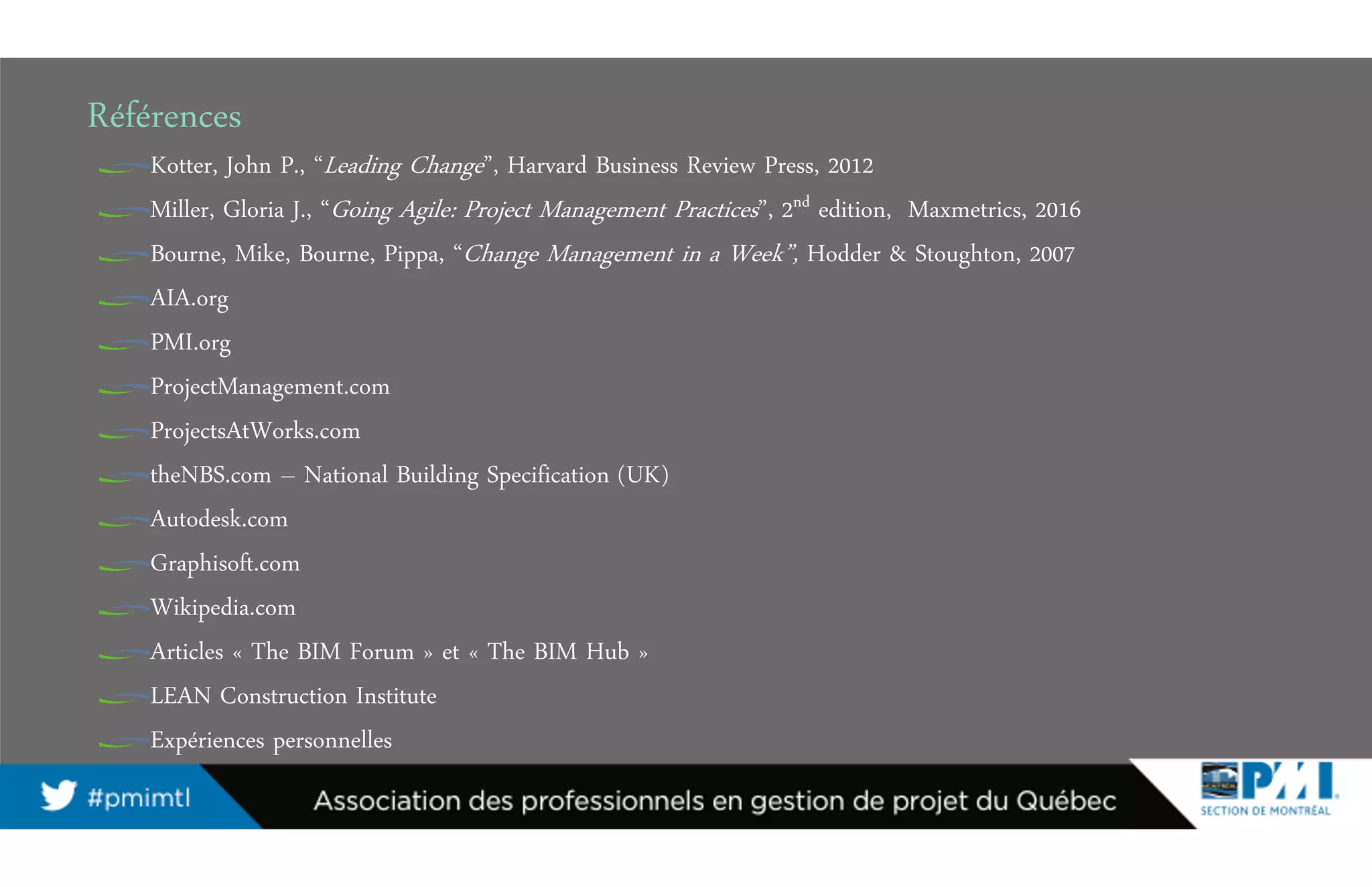 Références
Kotter, John P., “Leading Change”, Harvard Business Review Press, 2012
Miller, Gloria J., “Going Agile: Project Management Practices”, 2nd edition, Maxmetrics, 2016
Bourne, Mike, Bourne, Pippa, “Change Management in a Week”, Hodder & Stoughton, 2007
AIA.org
PMI.org
ProjectManagement.com
ProjectsAtWorks.com
theNBS.com – National Building Specification (UK)
Autodesk.com
Graphisoft.com
Wikipedia.com
Articles « The BIM Forum » et « The BIM Hub »
LEAN Construction Institute
Expériences personnelles