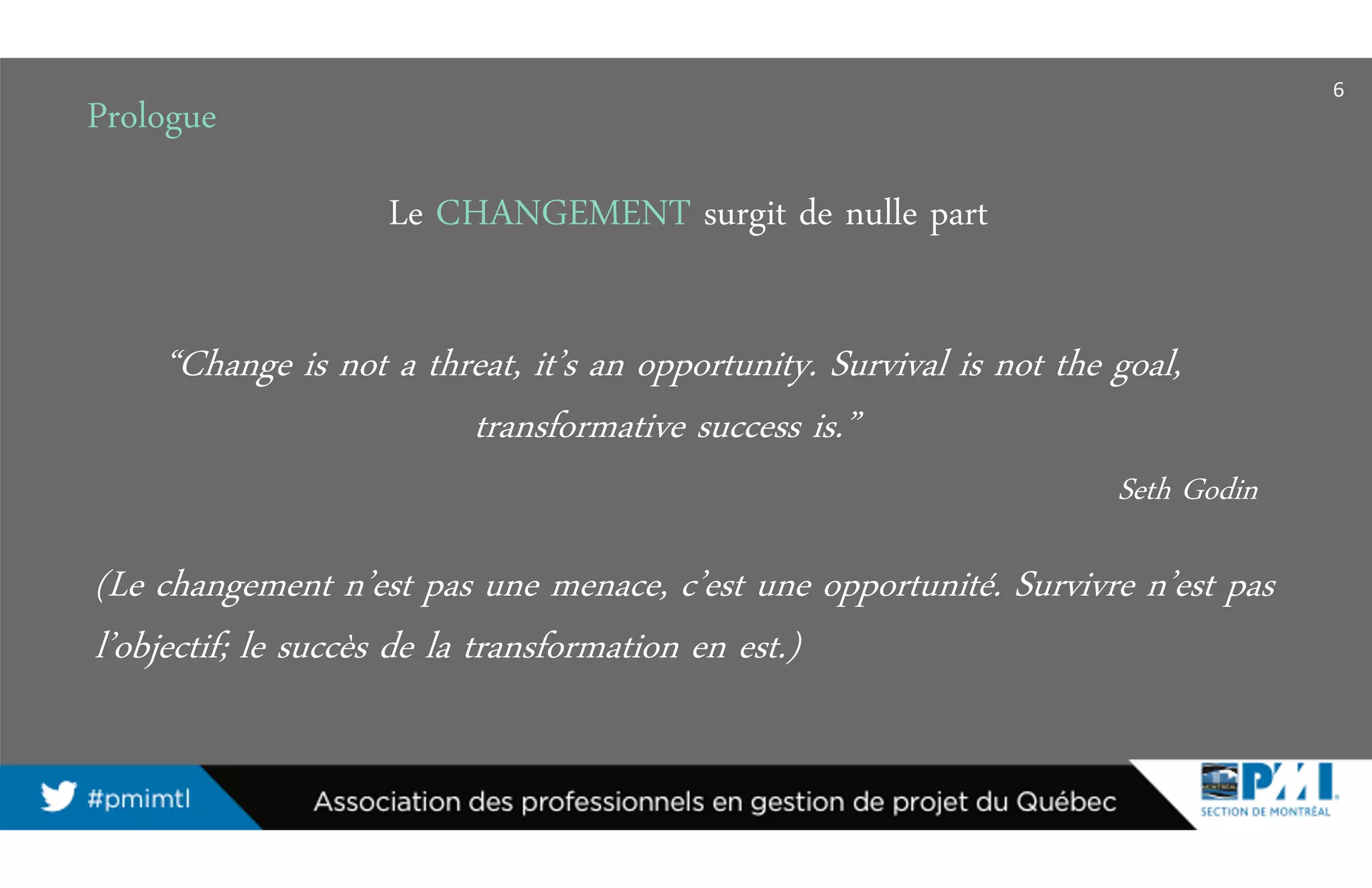 6
Le CHANGEMENT surgit de nulle part
(Le changement n’est pas une menace, c’est une opportunité. Survivre n’est pas
l’objectif; le succès de la transformation en est.)
“Change is not a threat, it’s an opportunity. Survival is not the goal,
transformative success is.”
Seth Godin
Prologue