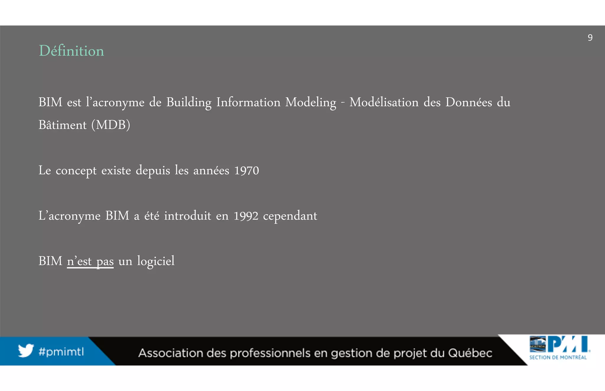 Définition
BIM est l’acronyme de Building Information Modeling - Modélisation des Données du
Bâtiment (MDB)
Le concept existe depuis les années 1970
L’acronyme BIM a été introduit en 1992 cependant
BIM n’est pas un logiciel
9