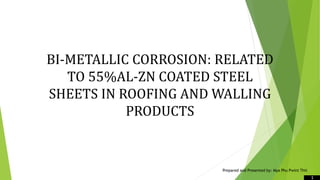 1
BI-METALLIC CORROSION: RELATED
TO 55%AL-ZN COATED STEEL
SHEETS IN ROOFING AND WALLING
PRODUCTS
Prepared and Presented by: Mya Phu Pwint Thit
 