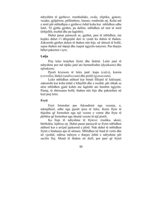 ndryshëm të gjetheve: rrumbullake, ovale, eliptike, gjatore,
vezake, gjilpërore, pëllëmbore, lineare, romboide etj. Koha më
e mirë për mbledhjen e gjetheve është koha kur mblidhen edhe
lulet. Të gjitha gjethet, pa dallim, mblidhen në mot të mirë
(kthjellët, nxehtë dhe pa lagështi).
       Duhet pasur parasysh se, gjethet, pasi të mblidhen, me
kujdes duhet t’i dërgojmë deri te vendi ku duhen të thahen.
Zakonisht gjethet duhen të thahen nën hije, në shtresë të hollë,
sepse thahen më shpejt dhe ruajnë ngjyrën natyrore. Pas tharjes
bëhet paketimi i tyre.
Lulja
      Prej lules krijohen frytet dhe farërat. Lulet janë të
ndryshme por më tipike janë ato hermafrodite (dyseksore) dhe
njëseksore.
      Pjesët kryesore të lules janë: kupa (calyx), kurora
(corrolla), theket (androceum) dhe pistili (gynoeceum).
      Lulet mblidhen atëherë kur bimët fillojnë të lulëzojnë,
zakonisht kur koha është e kthjellët dhe e nxehtë, për shkak se
nëse mblidhen gjatë kohës me lagështi ato humbin ngjyrën.
Pastaj, të shtresuara hollë, thahen nën hije dhe paketohen në
kuti prej letre.
Fryti
       Fryti formohet pas fekondimit nga vezorja, e,
ndonjëherë, edhe nga pjesët tjera të lules. Kemi fryte të
thjeshta që formohen nga një vezore e vetme dhe fryte të
përbëra që formohen nga shumë vezore të një pistili.
       Ka lloje të ndryshme të fryteve: rrushku, akeni,
bërthokla, lajthiza etj. Duhet pasur parasysh se frytet mblidhen
atëherë kur e arrijnë pjekurinë e plotë. Nuk duhet të mblidhen
frytet e lënduara apo të sëmura. Mblidhen në fund të verës dhe
në vjeshtë, ndërsa mënyra e tharjes është e ndryshme për
secilin lloj. Mund të thahen në diell, por pasi që frytet

                              11
 