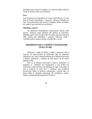 përmbajnë pak materie të lëngëta, ato mund të thahen edhe në
vende të ajrosura mirë ose në komore.
Fara
Fara formohet pas fekondimit të ovules (farë fillesë). Te disa
lloje të bimëve përmbajtja e materieve shëruese mblidhet në
farë. Farat përmbajnë pak materie të lëngëta, kështu që thahen
në vende të ajrosura mirë ose në komore.
Mbledhja e polenit
      Në mjekësinë bashkëkohore farmaceutike, poleni është
shumë i kërkuar, sepse përdoret për qëllime të ndryshme.
Mblidhet gjatë verës me dorë dhe me mjete speciale (ekziston
edhe makina për mbledhjen e polenit). Sidomos, është i
vlefshëm poleni i pishave (pisha e bardhë dhe e zezë).


   PRODHIMTARIA E BIMËVE MJEKËSORE
            SI KULTURË

      Përdorimi i madh në kohët e fundit i materieve aktive
natyrore në farmaceutikë, në kozmetikë, dhe në industrinë
ushqimore, po i shtyn shumë prodhues që të fillojnë kultivimin
e bimëve mjekësore, e sidomos të disa llojeve që në natyrë
gjenden rrallë.
      Para se të fillojmë kultivimin e bimëve mjekësore, të
kujtojmë se kërkohet një eksperiencë e cila arrihet me
kultivimin e këtyre bimëve në sipërfaqe të vogla. Fara duhet të
jetë e kualitetit të mirë dhe e verifikuar nga prodhuesi
profesional, duhet të përdoret mekanizëm i caktuar dhe, në
fund, duhet të sigurohet teknologji për prodhimin, vjeljen,
tharjen, transportin dhe deponimin e bimëve.



                              12
 