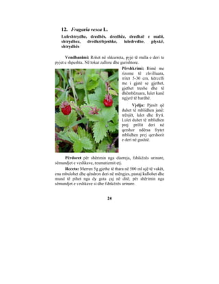 12. Fragaria vesca L.
   Luleshtrydhe, dredhës, dredhëz, dredhzë e malit,
   shtrydhez,   dredhzëbjeshke,  luledredhe, plyskë,
   shtrydhës

      Vendbanimi: Rritet në shkurreta, pyje të rralla e deri te
pyjet e shpeshta. Në tokat zallore dhe gurishtore.
                                        Përshkrimi: Bimë me
                                        rizome të zhvilluara,
                                        rritet 5-30 cm, kërcelli
                                        me i gjatë se gjethet,
                                        gjethet treshe dhe të
                                        dhëmbëzuara, lulet kanë
                                        ngjyrë të bardhë.
                                             Vjelja: Pjesët që
                                       duhet të mblidhen janë:
                                       rrënjët, lulet dhe fryti.
                                       Lulet duhet të mblidhen
                                       prej prillit deri në
                                       qershor ndërsa frytet
                                       mblidhen prej qershorit
                                       e deri në gushtë.



     Përdoret për shërimin nga diarreja, fshikëzës urinare,
sëmundjet e veshkave, reumatizmit etj.
     Receta: Merren 5g gjethe të thara në 500 ml ujë të vakët,
ena mbulohet dhe qëndron deri në mëngjes, pastaj kullohet dhe
mund të pihet nga dy gota çaj në ditë, për shërimin nga
sëmundjet e veshkave si dhe fshikëzës urinare.


                              24
 