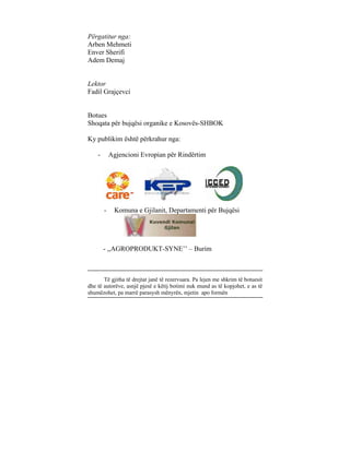 Përgatitur nga:
Arben Mehmeti
Enver Sherifi
Adem Demaj


Lektor
Fadil Grajçevci


Botues
Shoqata për bujqësi organike e Kosovës-SHBOK

Ky publikim është përkrahur nga:

    -       Agjencioni Evropian për Rindërtim




        -     Komuna e Gjilanit, Departamenti për Bujqësi




        - ,,AGROPRODUKT-SYNE’’ – Burim



       Të gjitha të drejtat janë të rezervuara. Pa lejen me shkrim të botuesit
dhe të autorëve, asnjë pjesë e këtij botimi nuk mund as të kopjohet, e as të
shumëzohet, pa marrë parasysh mënyrën, mjetin apo formën
 