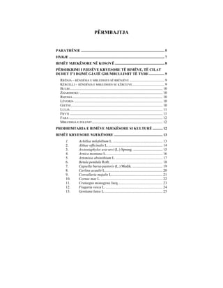 PËRMBAJTJA


PARATHËNIE ........................................................................................... 5
HYRJE ........................................................................................................ 7
BIMËT MJEKËSORE NË KOSOVË ...................................................... 8
PËRSHKRIMI I PJESËVE KRYESORE TË BIMËVE, TË CILAT
DUHET T’I DIJMË GJATË GRUMBULLIMIT TË TYRE ................. 9
    RRËNJA – RËNDËSIA E MBLEDHJES SË RRËNJËVE ...................................... 9
    KËRCELLI - RËNDËSIA E MBLEDHJES SE KËRCEJVE ................................... 9
    BULBI ..................................................................................................... 10
    ZHARDHOKU .......................................................................................... 10
    RIZOMA .................................................................................................. 10
    LËVORJA ................................................................................................ 10
    GJETHI .................................................................................................... 10
    LULJA ..................................................................................................... 11
    FRYTI ..................................................................................................... 11
    FARA ...................................................................................................... 12
    MBLEDHJA E POLENIT ............................................................................. 12
PRODHIMTARIA E BIMËVE MJEKËSORE SI KULTURË ........... 12
BIMËT KRYESORE MJEKËSORE ..................................................... 13
         1.            Achillea milefollium L. ...................................................... 13
         2.            Althae officinalis L. ........................................................... 14
         3.            Arctostaphylos uva-ursi (L.) Spreng. ................................ 15
         4.            Arnica montana L.............................................................. 16
         5.            Artemisia absinithium L. ................................................... 17
         6.            Betula pendula Roth. ......................................................... 18
         7.            Capsella bursa-pastoris (L.) Medik. ................................. 19
         8.            Carlina acaulis L............................................................... 20
         9.            Convallaria majalis L........................................................ 21
         10.           Cornus mas L. ................................................................... 22
         11.           Crataegus monogyna Jacq................................................. 23
         12.           Fragaria vesca L. .............................................................. 24
         13.           Gentiana lutea L................................................................ 25
 