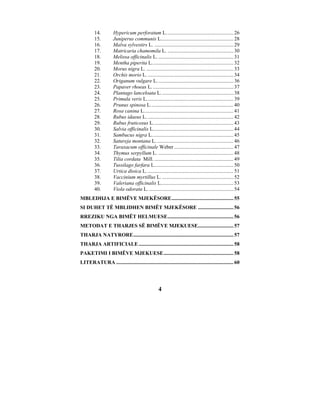 14.         Hypericum perforatum L................................................... 26
         15.         Juniperus communis L....................................................... 28
         16.         Malva sylvestirs L. ............................................................ 29
         17.         Matricaria chamomila L. .................................................. 30
         18.         Melissa officinalis L. ......................................................... 31
         19.         Mentha piperita L.............................................................. 32
         20.         Morus nigra L. .................................................................. 33
         21.         Orchis morio L. ................................................................. 34
         22.         Origanum vulgare L. ......................................................... 36
         23.         Papaver rhoeas L. ............................................................. 37
         24.         Plantago lanceloata L. ...................................................... 38
         25.         Primula veris L.................................................................. 39
         26.         Prunus spinosa L............................................................... 40
         27.         Rosa canina L.................................................................... 41
         28.         Rubus idaeus L. ................................................................. 42
         29.         Rubus fruticosus L............................................................. 43
         30.         Salvia officinalis L............................................................. 44
         31.         Sambucus nigra L.............................................................. 45
         32.         Satureja montana L. .......................................................... 46
         33.         Taraxacum officinale Weber ............................................. 47
         34.         Thymus serpyllum L. ......................................................... 48
         35.         Tilia cordata Mill. ............................................................ 49
         36.         Tussilago farfara L............................................................ 50
         37.         Urtica dioica L. ................................................................. 51
         38.         Vaccinium myrtillus L. ...................................................... 52
         39.         Valeriana officinalis L....................................................... 53
         40.         Viola odorata L. ................................................................ 54
MBLEDHJA E BIMËVE MJEKËSORE............................................... 55
SI DUHET TË MBLIDHEN BIMËT MJEKËSORE ........................... 56
RREZIKU NGA BIMËT HELMUESE.................................................. 56
METODAT E THARJES SË BIMËVE MJEKUESE........................... 57
THARJA NATYRORE............................................................................ 57
THARJA ARTIFICIALE ........................................................................ 58
PAKETIMI I BIMËVE MJEKUESE..................................................... 58
LITERATURA ......................................................................................... 60




                                                   4
 