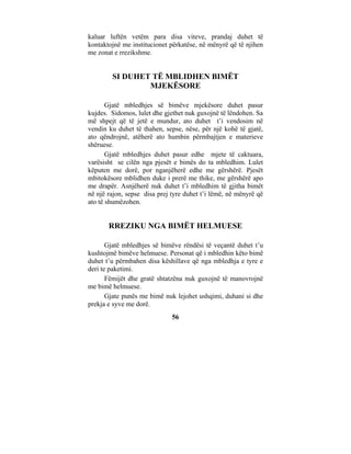 kaluar luftën vetëm para disa viteve, prandaj duhet të
kontaktojnë me institucionet përkatëse, në mënyrë që të njihen
me zonat e rrezikshme.


        SI DUHET TË MBLIDHEN BIMËT
                MJEKËSORE

       Gjatë mbledhjes së bimëve mjekësore duhet pasur
kujdes. Sidomos, lulet dhe gjethet nuk guxojnë të lëndohen. Sa
më shpejt që të jetë e mundur, ato duhet t’i vendosim në
vendin ku duhet të thahen, sepse, nëse, për një kohë të gjatë,
ato qëndrojnë, atëherë ato humbin përmbajtjen e materieve
shëruese.
       Gjatë mbledhjes duhet pasur edhe mjete të caktuara,
varësisht se cilën nga pjesët e bimës do ta mbledhim. Lulet
këputen me dorë, por nganjëherë edhe me gërshërë. Pjesët
mbitokësore mblidhen duke i prerë me thike, me gërshërë apo
me drapër. Asnjëherë nuk duhet t’i mbledhim të gjitha bimët
në një rajon, sepse disa prej tyre duhet t’i lëmë, në mënyrë që
ato të shumëzohen.


       RREZIKU NGA BIMËT HELMUESE

       Gjatë mbledhjes së bimëve rëndësi të veçantë duhet t’u
kushtojmë bimëve helmuese. Personat që i mbledhin këto bimë
duhet t’u përmbahen disa këshillave që nga mbledhja e tyre e
deri te paketimi.
       Fëmijët dhe gratë shtatzëna nuk guxojnë të manovrojnë
me bimë helmuese.
       Gjate punës me bimë nuk lejohet ushqimi, duhani si dhe
prekja e syve me dorë.
                              56
 