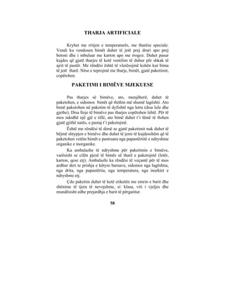 THARJA ARTIFICIALE

       Kryhet me rritjen e temperaturës, me tharëse speciale.
Vendi ku vendosen bimët duhet të jetë prej druri apo prej
betoni dhe i mbuluar me karton apo me rrogoz. Duhet pasur
kujdes që gjatë tharjes të ketë ventilim të duhur për shkak të
ajrit të pastër. Me rëndësi është të vlerësojmë kohën kur bima
të jetë tharë. Nëse e teprojmë me tharje, bimët, gjatë paketimit,
copëtohen.

        PAKETIMI I BIMËVE MJEKUESE

      Pas tharjes së bimëve, ato, menjëherë, duhet të
paketohen, e sidomos bimët që thithin më shumë lagështi. Ato
bimë paketohen në paketim të dyfishtë nga letra (disa lule dhe
gjethe). Disa lloje të bimëve pas tharjes copëtohen lehtë. Për të
mos ndodhë një gjë e tillë, ato bimë duhet t’i lëmë të ftohen
gjatë gjithë natës, e pastaj t’i paketojmë.
      Është me rëndësi të dimë se gjatë paketimit nuk duhet të
bëjmë shtypjen e bimëve dhe duhet të jemi të kujdesshëm që të
paketohen vetëm bimët e pastruara nga papastërtitë e ndryshme
organike e inorganike.
      Ka ambalazhe të ndryshme për paketimin e bimëve,
varësisht se cilën pjesë të bimës së tharë e paketojmë (letër,
karton, qese etj). Ambalazhi ka rëndësi të veçantë për të mos
ardhur deri te prishja e këtyre barnave, sidomos nga lagështia,
nga drita, nga papastërtia, nga temperatura, nga insektet e
ndryshme etj.
      Çdo paketim duhet të ketë etiketën me emrin e barit dhe
shënime të tjera të nevojshme, si: klasa, viti i vjeljes dhe
mundësisht edhe prejardhja e barit të përgatitur.

                               58
 