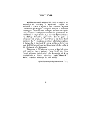 PARATHËNIE


      Kjo broshurë është përgatitur në kuadër të Projektit për
Mbështetje në Marketing të Agjencionit Evropian për
Rindërtim, KFOR-it ne Gjilan, si dhe Komunën e Gjilanit,
Departamenti për Bujqësi. Duke pasur parasysh se në vendin
tonë të gjitha këto bimë rriten në natyrë, atëherë është detyrë e
kësaj shoqërie t’u kushtojë më shumë rëndësi grumbullimit dhe
shfrytëzimit të këtyre bimëve. Kjo broshurë shpresojmë se do
t’u shërbejë fermerëve, agronomëve dhe të gjithë të
interesuarve në terren për t’i shfrytëzuar sa më shumë bimët
mjekësore dhe t’i përvetësuar sa më mirë teknikat e mbledhjes,
të tharjes dhe të paketimit të bimëve mjekësore. Këto bimë
kanë rëndësi të veçantë. Ato janë dhunti e natyrës dhe duhet të
shfrytëzohen në mënyrë adekuate.
      Dëshirojmë të falënderojmë personat që kanë përgatitur
këtë publikim: Arben Mehmeti, Enver Sherifi dhe Adem
Demaj, gjithashtu falënderojmë edhe kompaninë që kryen
grumbullimin e Bimëve mjekësore ,,AGROPRODUKT-
SYNE’’ – Burim e udhëhequr nga Halit Avdijaj.

                     Agjencioni Evropian për Rindërtim (AER)




                               5
 