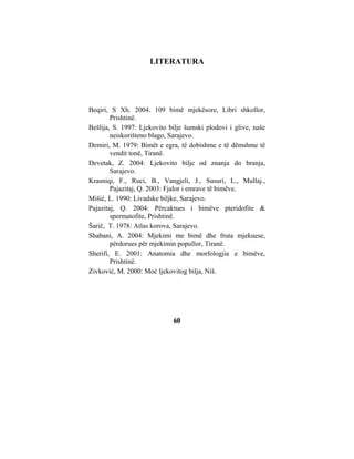 LITERATURA




Beqiri, S Xh. 2004. 109 bimë mjekësore, Libri shkollor,
        Prishtinë.
Bešlija, S. 1997: Ljekovito bilje šumski plodovi i glive, naše
        neiskorišteno blago, Sarajevo.
Demiri, M. 1979: Bimët e egra, të dobishme e të dëmshme të
        vendit tonë, Tiranë.
Devetak, Z. 2004: Ljekovito bilje od znanja do branja,
        Sarajevo.
Krasniqi, F., Ruci, B., Vangjeli, J., Susuri, L., Mullaj.,
        Pajazitaj, Q. 2003: Fjalor i emrave të bimëve.
Mišić, L. 1990: Livadske biljke, Sarajevo.
Pajazitaj, Q. 2004: Përcaktues i bimëve pteridofite &
        spermatofite, Prishtinë.
Šarič, T. 1978: Atlas korova, Sarajevo.
Shabani, A. 2004: Mjekimi me bimë dhe fruta mjekuese,
        përdorues për mjekimin popullor, Tiranë.
Sherifi, E. 2001: Anatomia dhe morfologjia e bimëve,
        Prishtinë.
Zivković, M. 2000: Moć ljekovitog bilja, Niš.




                             60
 