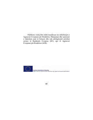 Publikimi i këtij libri është mundësuar me mbështetjen e
Agjencisë Evropiane për Rindërtim. Pikëpamjet dhe opinionet
e shprehura janë të botuesit dhe nuk përfaqësojnë politikat
zyrtare të Bashkimit Evropian (BE), apo të Agjencisë
Evropiane për Rindërtim (AER).




                             61
 