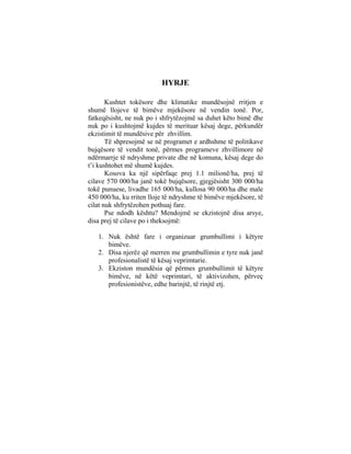 HYRJE

       Kushtet tokësore dhe klimatike mundësojnë rritjen e
shumë llojeve të bimëve mjekësore në vendin tonë. Por,
fatkeqësisht, ne nuk po i shfrytëzojmë sa duhet këto bimë dhe
nuk po i kushtojmë kujdes të merituar kësaj dege, përkundër
ekzistimit të mundësive për zhvillim.
       Të shpresojmë se në programet e ardhshme të politikave
bujqësore të vendit tonë, përmes programeve zhvillimore në
ndërmarrje të ndryshme private dhe në komuna, kësaj dege do
t’i kushtohet më shumë kujdes.
       Kosova ka një sipërfaqe prej 1.1 milionë/ha, prej të
cilave 570 000/ha janë tokë bujqësore, gjegjësisht 300 000/ha
tokë punuese, livadhe 165 000/ha, kullosa 90 000/ha dhe male
450 000/ha, ku rriten lloje të ndryshme të bimëve mjekësore, të
cilat nuk shfrytëzohen pothuaj fare.
       Pse ndodh kështu? Mendojmë se ekzistojnë disa arsye,
disa prej të cilave po i theksojmë:

   1. Nuk është fare i organizuar grumbullimi i këtyre
      bimëve.
   2. Disa njerëz që merren me grumbullimin e tyre nuk janë
      profesionalistë të kësaj veprimtarie.
   3. Ekziston mundësia që përmes grumbullimit të këtyre
      bimëve, në këtë veprimtari, të aktivizohen, përveç
      profesionistëve, edhe barinjtë, të rinjtë etj.
 