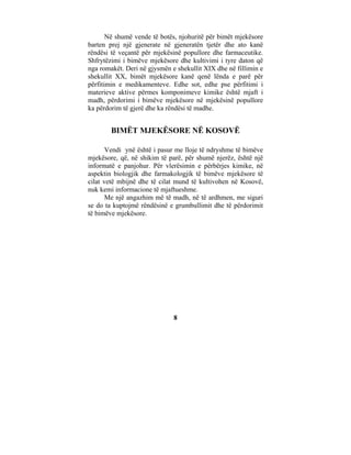 Në shumë vende të botës, njohuritë për bimët mjekësore
barten prej një gjenerate në gjeneratën tjetër dhe ato kanë
rëndësi të veçantë për mjekësinë popullore dhe farmaceutike.
Shfrytëzimi i bimëve mjekësore dhe kultivimi i tyre daton që
nga romakët. Deri në gjysmën e shekullit XIX dhe në fillimin e
shekullit XX, bimët mjekësore kanë qenë lënda e parë për
përfitimin e medikamenteve. Edhe sot, edhe pse përfitimi i
materieve aktive përmes komponimeve kimike është mjaft i
madh, përdorimi i bimëve mjekësore në mjekësinë popullore
ka përdorim të gjerë dhe ka rëndësi të madhe.


        BIMËT MJEKËSORE NË KOSOVË

       Vendi ynë është i pasur me lloje të ndryshme të bimëve
mjekësore, që, në shikim të parë, për shumë njerëz, është një
informatë e panjohur. Për vlerësimin e përbërjes kimike, në
aspektin biologjik dhe farmakologjik të bimëve mjekësore të
cilat vetë mbijnë dhe të cilat mund të kultivohen në Kosovë,
nuk kemi informacione të mjaftueshme.
       Me një angazhim më të madh, në të ardhmen, me siguri
se do ta kuptojmë rëndësinë e grumbullimit dhe të përdorimit
të bimëve mjekësore.




                              8
 