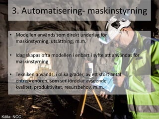 3. Automatisering- maskinstyrning

    • Modellen används som direkt underlag för
      maskinstyrning, utsättning, m.m.

    • Idag skapas ofta modellen i enbart i syfte att användas för
      maskinstyrning

    • Tekniken används, i olika grader, av ett stort antal
      entreprenören, som ser fördelar avseende
      kvalitet, produktivitet, resursbehov, m.m.




Källa: NCC
 