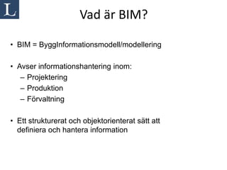 Vad är BIM?

• BIM = ByggInformationsmodell/modellering

• Avser informationshantering inom:
   – Projektering
   – Produktion
   – Förvaltning

• Ett strukturerat och objektorienterat sätt att
  definiera och hantera information
 