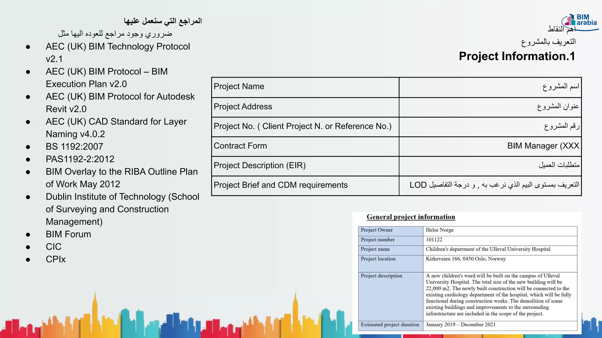 Project Name ‫اﻟﻣﺷروع‬ ‫اﺳم‬
Project Address ‫اﻟﻣﺷروع‬ ‫ﻋﻧوان‬
Project No. ( Client Project N. or Reference No.) ‫اﻟﻣﺷروع‬ ‫رﻗم‬
Contract Form BIM Manager (XXX
Project Description (EIR) ‫اﻟﻌﻣﯾل‬ ‫ﻣﺗطﻠﺑﺎت‬
Project Brief and CDM requirements LOD ‫اﻟﺗﻔﺎﺻﯾل‬ ‫درﺟﺔ‬ ‫و‬ , ‫ﺑﮫ‬ ‫ﻧرﻏب‬ ‫اﻟذي‬ ‫اﻟﺑﯾم‬ ‫ﺑﻣﺳﺗوى‬ ‫اﻟﺗﻌرﯾف‬
‫اﻟﻧﻘﺎط‬ ‫اھم‬
‫ﺑﺎﻟﻣﺷروع‬ ‫اﻟﺗﻌرﯾف‬
Project Information.1
‫ﻋﻠﯾﮭﺎ‬ ‫ﺳﻧﻌﻣل‬ ‫اﻟﺗﻲ‬ ‫اﻟﻣراﺟﻊ‬
‫ﻣﺛل‬ ‫اﻟﯾﮭﺎ‬ ‫ﻟﻠﻌوده‬ ‫ﻣراﺟﻊ‬ ‫وﺟود‬ ‫ﺿروري‬
● AEC (UK) BIM Technology Protocol
v2.1
● AEC (UK) BIM Protocol – BIM
Execution Plan v2.0
● AEC (UK) BIM Protocol for Autodesk
Revit v2.0
● AEC (UK) CAD Standard for Layer
Naming v4.0.2
● BS 1192:2007
● PAS1192-2:2012
● BIM Overlay to the RIBA Outline Plan
of Work May 2012
● Dublin Institute of Technology (School
of Surveying and Construction
Management)
● BIM Forum
● CIC
● CPIx
 