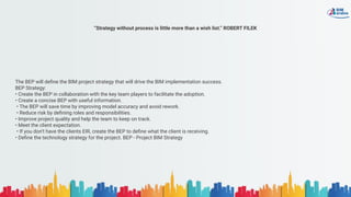 “Strategy without process is little more than a wish list.” ROBERT FILEK
The BEP will deﬁne the BIM project strategy that will drive the BIM implementation success.
BEP Strategy:
• Create the BEP in collaboration with the key team players to facilitate the adoption.
• Create a concise BEP with useful information.
• The BEP will save time by improving model accuracy and avoid rework.
• Reduce risk by deﬁning roles and responsibilities.
• Improve project quality and help the team to keep on track.
• Meet the client expectation.
• If you don’t have the clients EIR, create the BEP to deﬁne what the client is receiving.
• Deﬁne the technology strategy for the project. BEP - Project BIM Strategy
 