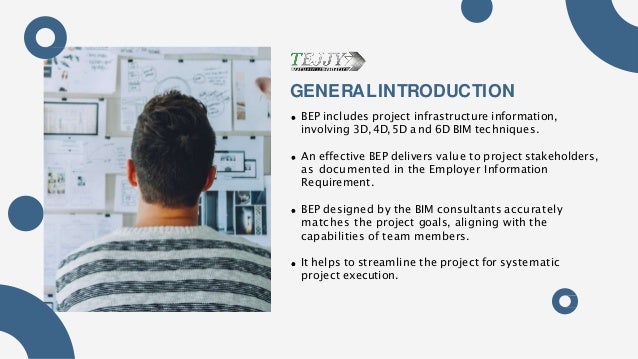 GENERALINTRODUCTION
BEP includes project infrastructure information,
involving 3D,4D,5D and 6D BIM techniques.
An effective BEP delivers value to project stakeholders,
as documented in the Employer Information
Requirement.
BEP designed by the BIM consultants accurately
matches the project goals, aligning with the
capabilities of team members.
It helps to streamline the project for systematic
project execution.
 
