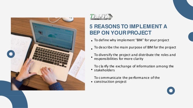 5 REASONSTO IMPLEMENT A
BEP ON YOURPROJECT
To define why implement “BIM” for your project
To describe the main purpose of BIM for the project
To diversify the project and distribute the roles and
responsibilities for more clarity
To clarify the exchange of information among the
stakeholders
To communicate the performance of the
construction project
 