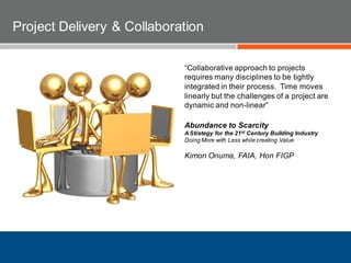 “Collaborative approach to projects
requires many disciplines to be tightly
integrated in their process. Time moves
linearly but the challenges of a project are
dynamic and non-linear”
Abundance to Scarcity
A Strategy for the 21st Century Building Industry
Doing More with Less while creating Value
Kimon Onuma, FAIA, Hon FIGP
Project Delivery & Collaboration
 