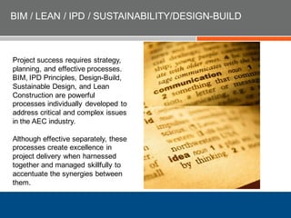 BIM / LEAN / IPD / SUSTAINABILITY/DESIGN-BUILD
Project success requires strategy,
planning, and effective processes.
BIM, IPD Principles, Design-Build,
Sustainable Design, and Lean
Construction are powerful
processes individually developed to
address critical and complex issues
in the AEC industry.
Although effective separately, these
processes create excellence in
project delivery when harnessed
together and managed skillfully to
accentuate the synergies between
them.
 