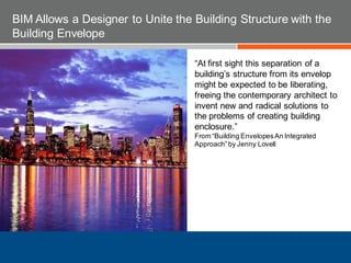 “At first sight this separation of a
building’s structure from its envelop
might be expected to be liberating,
freeing the contemporary architect to
invent new and radical solutions to
the problems of creating building
enclosure.”
From “Building EnvelopesAn Integrated
Approach”by Jenny Lovell
BIM Allows a Designer to Unite the Building Structure with the
Building Envelope
 