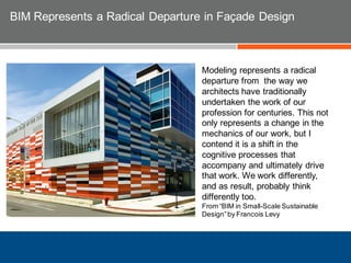 Modeling represents a radical
departure from the way we
architects have traditionally
undertaken the work of our
profession for centuries. This not
only represents a change in the
mechanics of our work, but I
contend it is a shift in the
cognitive processes that
accompany and ultimately drive
that work. We work differently,
and as result, probably think
differently too.
From “BIM in Small-Scale Sustainable
Design”by Francois Levy
BIM Represents a Radical Departure in Façade Design
 