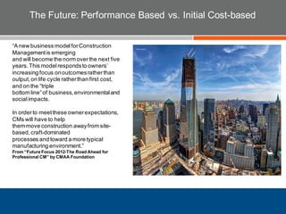 The Future: Performance Based vs. Initial Cost-based
“A new business modelforConstruction
Managementis emerging
and will become the norm overthe next five
years.This modelrespondsto owners’
increasing focus onoutcomesratherthan
output,on life cycle ratherthan first cost,
and on the “triple
bottom line”of business,environmentaland
socialimpacts.
In orderto meetthese ownerexpectations,
CMs will have to help
them move construction awayfrom site-
based,craft-dominated
processes and toward a more typical
manufacturing environment.”
From “Future Focus 2012-The Road Ahead for
Professional CM” by CMAA Foundation
 