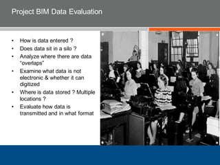 Project BIM Data Evaluation
• How is data entered ?
• Does data sit in a silo ?
• Analyze where there are data
“overlaps”
• Examine what data is not
electronic & whether it can
digitized
• Where is data stored ? Multiple
locations ?
• Evaluate how data is
transmitted and in what format
 