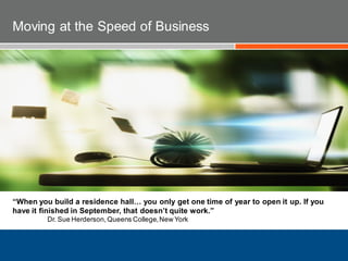 “When you build a residence hall… you only get one time of year to open it up. If you
have it finished in September, that doesn’t quite work.”
Dr. Sue Herderson,Queens College,New York
Moving at the Speed of Business
 