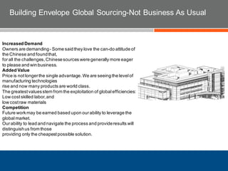 Building Envelope Global Sourcing-Not Business As Usual
Increased Demand
Owners are demanding- Some said they love the can-do attitude of
the Chinese and foundthat,
forall the challenges,Chinesesources were generally more eager
to please and win business.
Added Value
Price is not longerthe single advantage.We are seeing the levelof
manufacturing technologies
rise and now many products are world class.
The greatestvaluesstem from the exploitation of globalefficiencies:
Low costskilled labor,and
low costraw materials
Competition
Future workmay be earned based upon ourability to leverage the
globalmarket.
Ourability to lead and navigate the process and provideresults will
distinguishus from those
providing only the cheapestpossible solution.
 