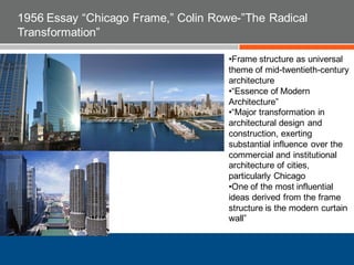 1956 Essay “Chicago Frame,” Colin Rowe-”The Radical
Transformation”
•Frame structure as universal
theme of mid-twentieth-century
architecture
•“Essence of Modern
Architecture”
•“Major transformation in
architectural design and
construction, exerting
substantial influence over the
commercial and institutional
architecture of cities,
particularly Chicago
•One of the most influential
ideas derived from the frame
structure is the modern curtain
wall”
 