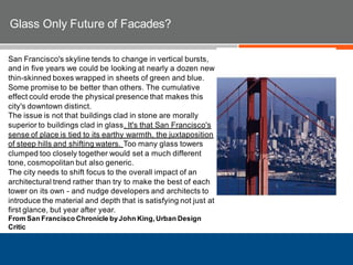 San Francisco's skyline tends to change in vertical bursts,
and in five years we could be looking at nearly a dozen new
thin-skinned boxes wrapped in sheets of green and blue.
Some promise to be better than others. The cumulative
effect could erode the physical presence that makes this
city's downtown distinct.
The issue is not that buildings clad in stone are morally
superior to buildings clad in glass. It's that San Francisco's
sense of place is tied to its earthy warmth, the juxtaposition
of steep hills and shifting waters. Too many glass towers
clumped too closely together would set a much different
tone, cosmopolitan but also generic.
The city needs to shift focus to the overall impact of an
architectural trend rather than try to make the best of each
tower on its own - and nudge developers and architects to
introduce the material and depth that is satisfying not just at
first glance, but year after year.
From San Francisco Chronicle byJohn King,Urban Design
Critic
Glass Only Future of Facades?
 