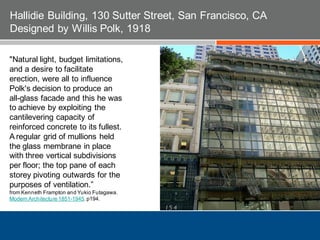 "Natural light, budget limitations,
and a desire to facilitate
erection, were all to influence
Polk's decision to produce an
all-glass facade and this he was
to achieve by exploiting the
cantilevering capacity of
reinforced concrete to its fullest.
A regular grid of mullions held
the glass membrane in place
with three vertical subdivisions
per floor; the top pane of each
storey pivoting outwards for the
purposes of ventilation.”
from Kenneth Frampton and Yukio Futagawa.
Modern Architecture 1851-1945. p194.
Hallidie Building, 130 Sutter Street, San Francisco, CA
Designed by Willis Polk, 1918
 