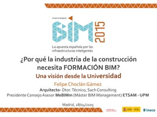 ¿Por qué la industria de la construcción
necesita FORMACIÓN BIM?
Una visión desde la Universidad
Felipe Choclán Gámez
Arquitecto- Dtor.Técnico, SachConsulting
Presidente ConsejoAsesor MeBIMm (Máster BIM Management) ETSAM - UPM
Madrid, 28/04/2105
 