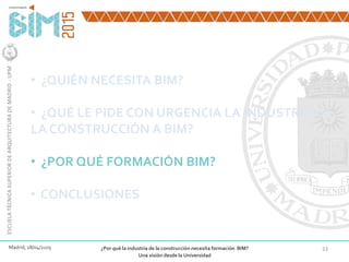 22
• ¿QUIÉN NECESITA BIM?
• ¿QUÉ LE PIDE CON URGENCIA LA INDUSTRIA DE
LA CONSTRUCCIÓN A BIM?
• ¿POR QUÉ FORMACIÓN BIM?
• CONCLUSIONES
Madrid, 28/04/2105 ¿Por qué la industria de la construcción necesita formación BIM?
Una visión desde la Universidad
ESCUELATÉCNICASUPERIORDEARQUITECTURADEMADRID-UPM
 