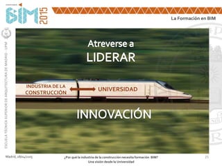 25Madrid, 28/04/2105 ¿Por qué la industria de la construcción necesita formación BIM?
Una visión desde la Universidad
La Formación en BIM
ESCUELATÉCNICASUPERIORDEARQUITECTURADEMADRID-UPM
INDUSTRIA DE LA
CONSTRUCCIÓN
UNIVERSIDAD
 