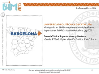 27
BARCELONA
UNIVERSIDAD POLITÉCNICA DE CATALUÑA
•Postgrado en BIM Management Multiplataforma.
Impartido en la UPCschool en Barcelona. 35 ECTs
EscuelaTánica Superior de Arquitectura
•Grado. ETSAB. Dpto. Ideación Gráfica. Eloi Coloma.
La Formación en BIM
ESCUELATÉCNICASUPERIORDEARQUITECTURADEMADRID-UPM
Madrid, 28/04/2105 ¿Por qué la industria de la construcción necesita formación BIM?
Una visión desde la Universidad
 