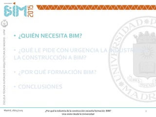 3
• ¿QUIÉN NECESITA BIM?
• ¿QUÉ LE PIDE CON URGENCIA LA INDUSTRIA DE
LA CONSTRUCCIÓN A BIM?
• ¿POR QUÉ FORMACIÓN BIM?
• CONCLUSIONES
Madrid, 28/04/2105 ¿Por qué la industria de la construcción necesita formación BIM?
Una visión desde la Universidad
ESCUELATÉCNICASUPERIORDEARQUITECTURADEMADRID-UPM
 