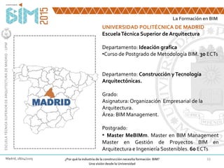 33
La Formación en BIM
ESCUELATÉCNICASUPERIORDEARQUITECTURADEMADRID-UPM
Madrid, 28/04/2105 ¿Por qué la industria de la construcción necesita formación BIM?
Una visión desde la Universidad
MADRID
UNIVERSIDAD POLITÉCNICA DE MADRID
EscuelaTécnica Superior de Arquitectura
Departamento: Ideación grafica
•Curso de Postgrado de Metodología BIM. 30 ECTs
Departamento: Construcción yTecnología
Arquitectónicas.
Grado:
Asignatura: Organización Empresarial de la
Arquitectura.
Área: BIM Management.
Postgrado:
• Master MeBIMm. Master en BIM Management
Master en Gestión de Proyectos BIM en
Arquitectura e Ingeniería Sostenibles. 60 ECTs
 