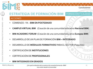 41
ESTRATEGIA DE FORMACIÓN BIM
Madrid, 28/04/2105 ¿Por qué la industria de la construcción necesita formación BIM?
Una visión desde la Universidad
ESCUELATÉCNICASUPERIORDEARQUITECTURADEMADRID-UPM
FORMACIÓNY CALIDAD
ACCIONES
• COMIENZO -YA – BIM EN POSTGRADO
• CAMPUSVIRTUAL BIM (Creación de una comunidad educativa Nacional BIM)
• BIM ACADEMIC FORUM (Creación de una comunidad educativa Europea BIM)
• DESARROLLO DE UN PLAN DE FORMACIÓN BIM – INTEGRADO
• DESARROLLO DE MÓDULOS FORMATIVOS PARA EL SECTOR (Paquetes)
• CERTIFICACIÓN DE INSTITUCIONES
• CERTIFICACIÓN DE PROFESIONALES
• BIM INTEGRADO EN GRADOS
Conclusiones
 