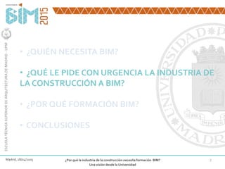 7
• ¿QUIÉN NECESITA BIM?
• ¿QUÉ LE PIDE CON URGENCIA LA INDUSTRIA DE
LA CONSTRUCCIÓN A BIM?
• ¿POR QUÉ FORMACIÓN BIM?
• CONCLUSIONES
Madrid, 28/04/2105 ¿Por qué la industria de la construcción necesita formación BIM?
Una visión desde la Universidad
ESCUELATÉCNICASUPERIORDEARQUITECTURADEMADRID-UPM
 
