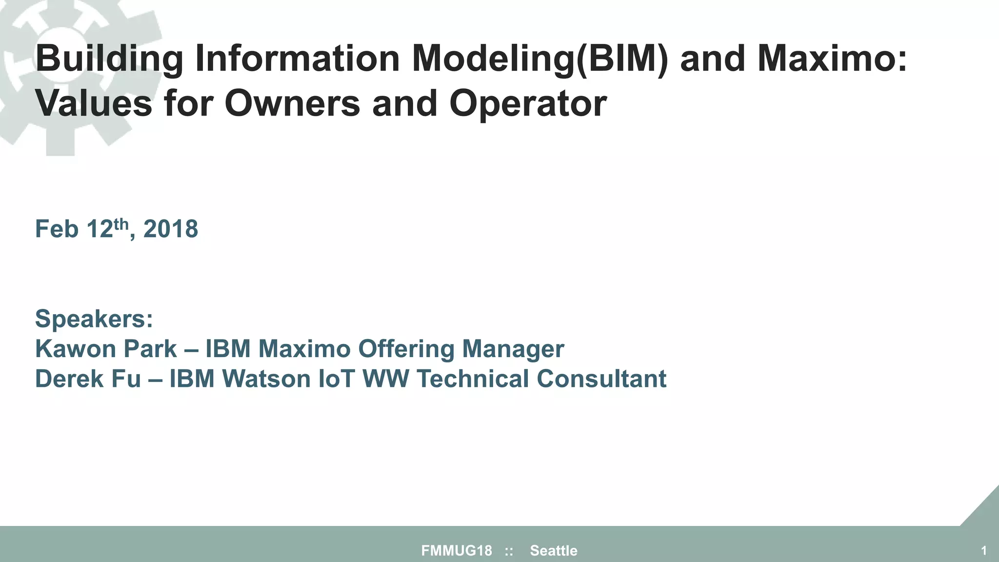 Building Information Modeling(BIM) and Maximo:
Values for Owners and Operator
Feb 12th, 2018
Speakers:
Kawon Park – IBM Maximo Offering Manager
Derek Fu – IBM Watson IoT WW Technical Consultant
FMMUG18 :: Seattle 1
 
