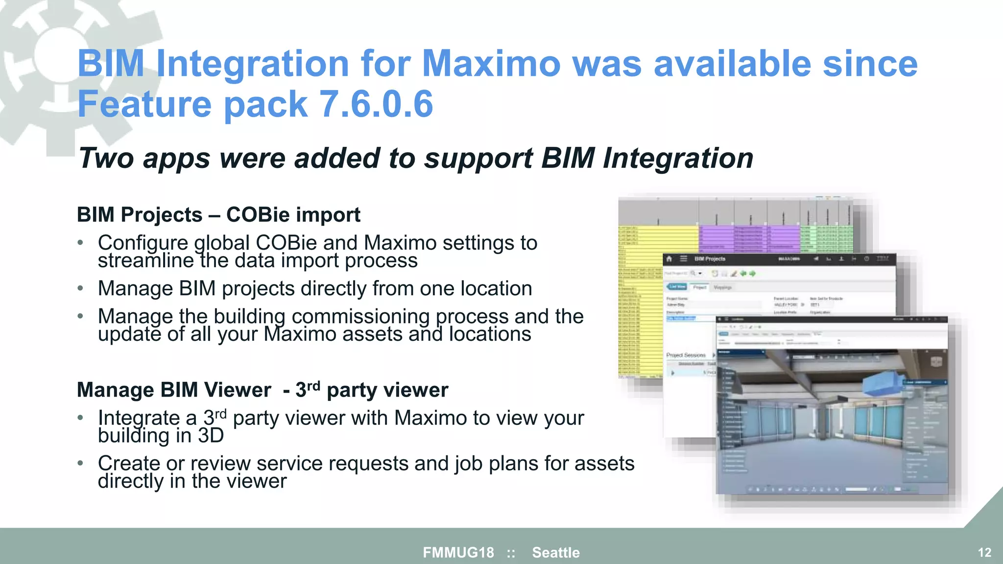BIM Integration for Maximo was available since
Feature pack 7.6.0.6
FMMUG18 :: Seattle 12
Two apps were added to support BIM Integration
BIM Projects – COBie import
• Configure global COBie and Maximo settings to
streamline the data import process
• Manage BIM projects directly from one location
• Manage the building commissioning process and the
update of all your Maximo assets and locations
Manage BIM Viewer - 3rd party viewer
• Integrate a 3rd party viewer with Maximo to view your
building in 3D
• Create or review service requests and job plans for assets
directly in the viewer
 